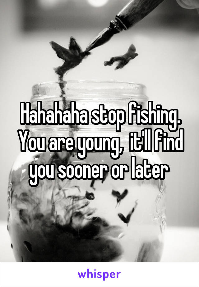 Hahahaha stop fishing. You are young,  it'll find you sooner or later 