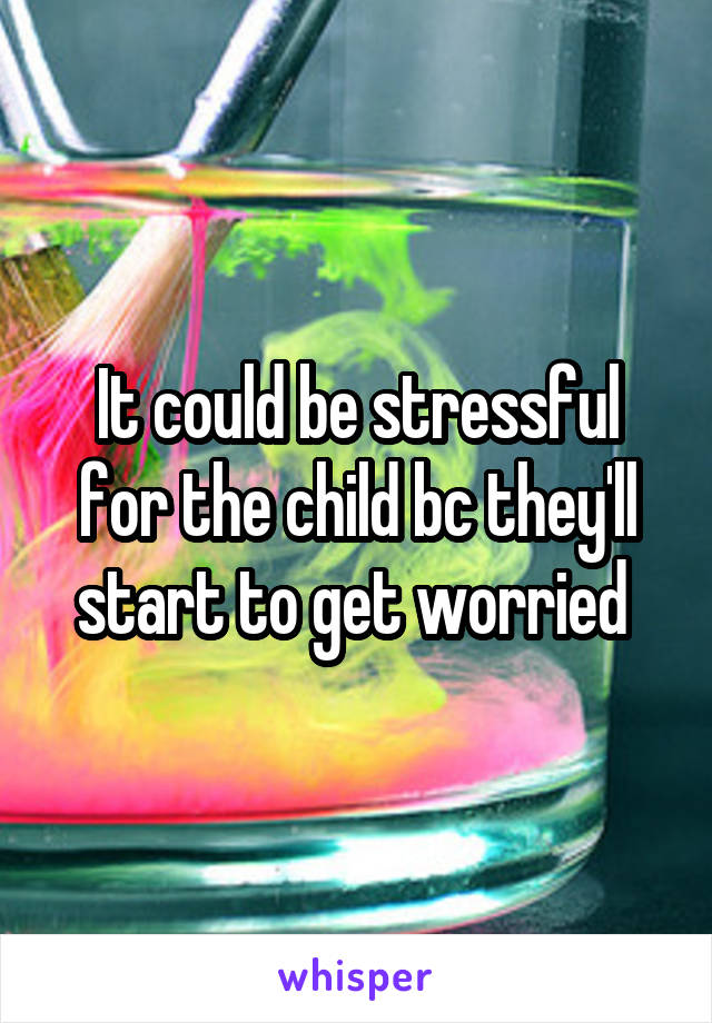 It could be stressful for the child bc they'll start to get worried 