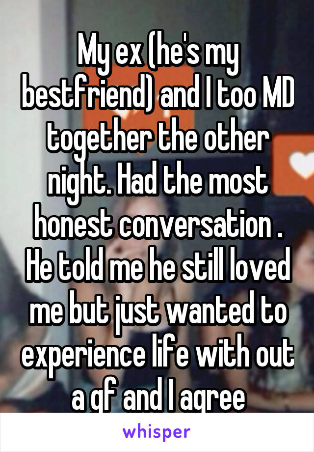 My ex (he's my bestfriend) and I too MD together the other night. Had the most honest conversation . He told me he still loved me but just wanted to experience life with out a gf and I agree