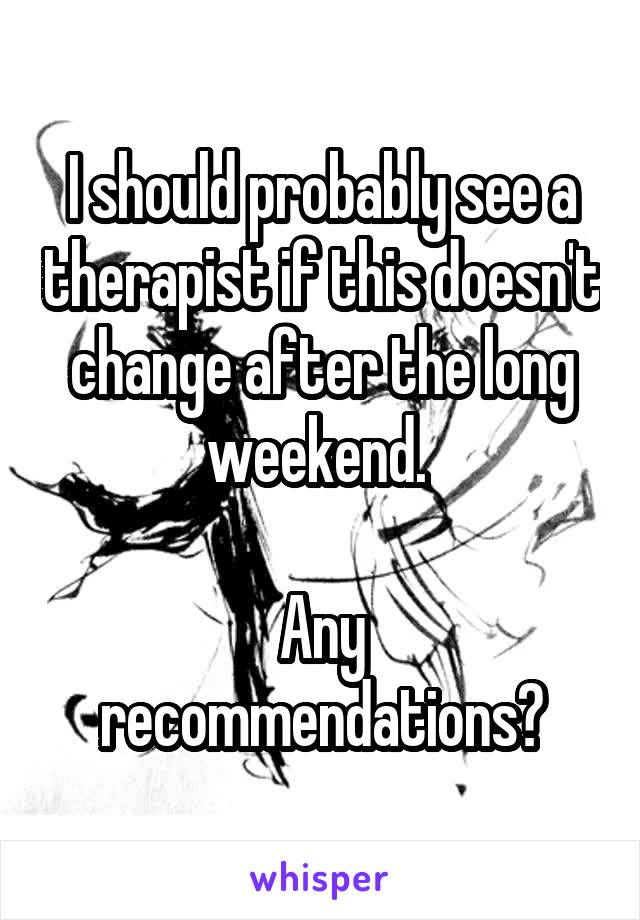 I should probably see a therapist if this doesn't change after the long weekend. 

Any recommendations?