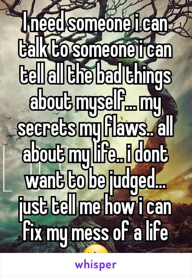 I need someone i can talk to someone i can tell all the bad things about myself... my secrets my flaws.. all about my life.. i dont want to be judged... just tell me how i can fix my mess of a life 😔
