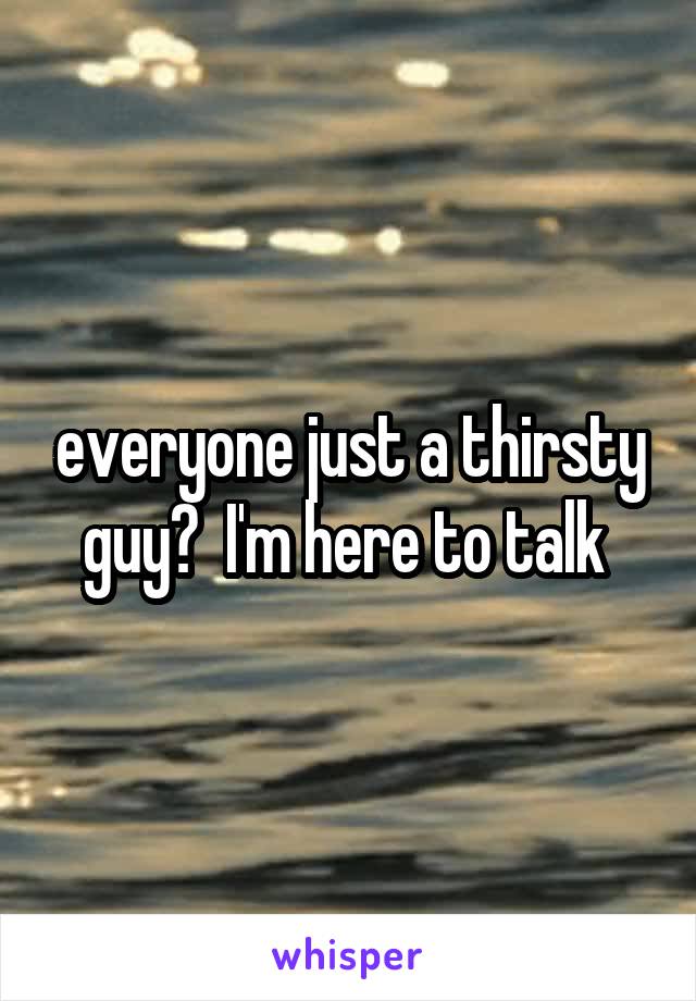 everyone just a thirsty guy?  I'm here to talk 
