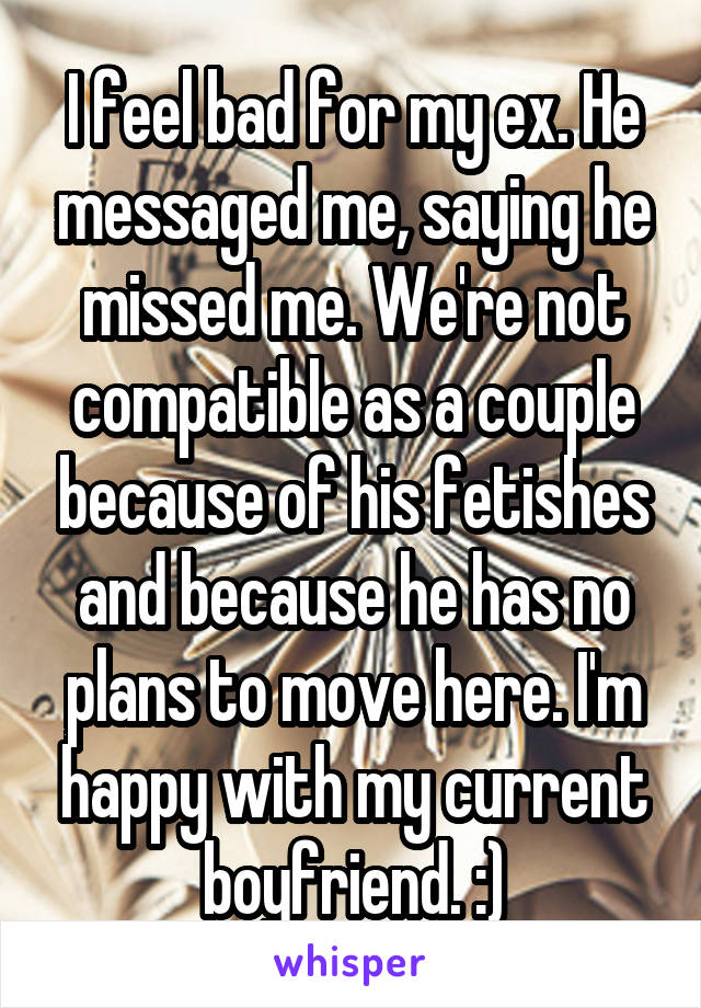 I feel bad for my ex. He messaged me, saying he missed me. We're not compatible as a couple because of his fetishes and because he has no plans to move here. I'm happy with my current boyfriend. :)