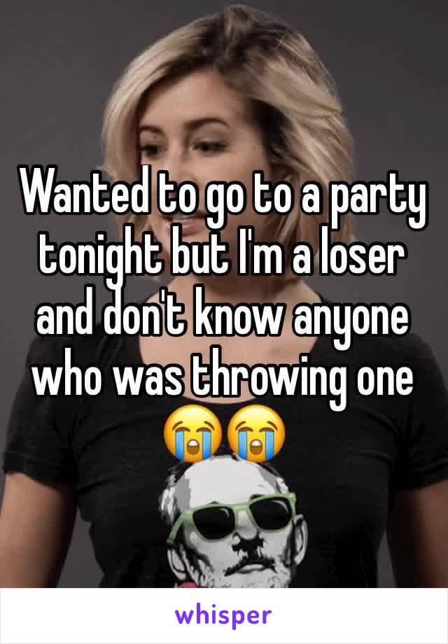Wanted to go to a party tonight but I'm a loser and don't know anyone who was throwing one 😭😭