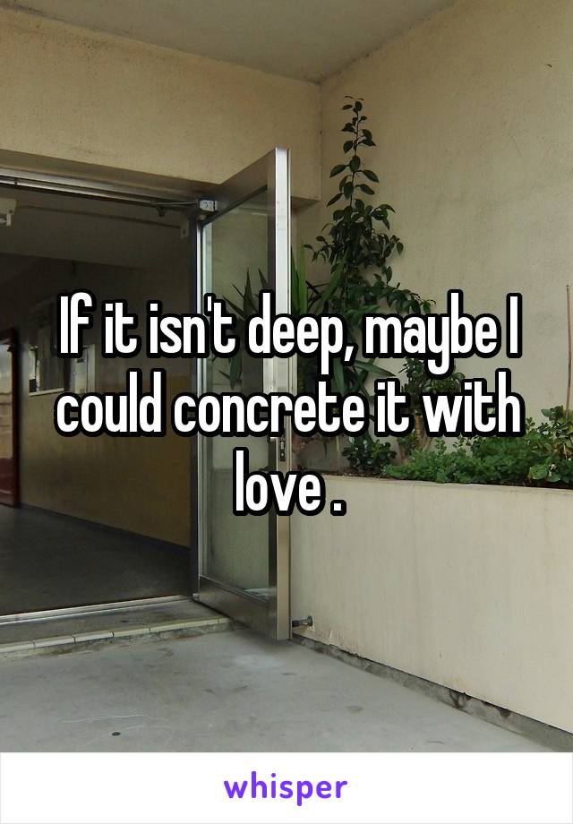 If it isn't deep, maybe I could concrete it with love .