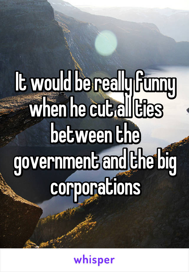 It would be really funny when he cut all ties between the government and the big corporations