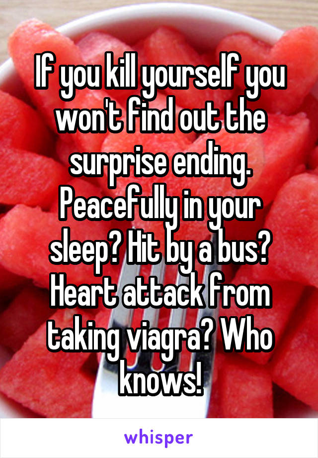 If you kill yourself you won't find out the surprise ending. Peacefully in your sleep? Hit by a bus? Heart attack from taking viagra? Who knows!
