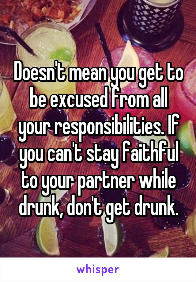 Doesn't mean you get to be excused from all your responsibilities. If you can't stay faithful to your partner while drunk, don't get drunk.