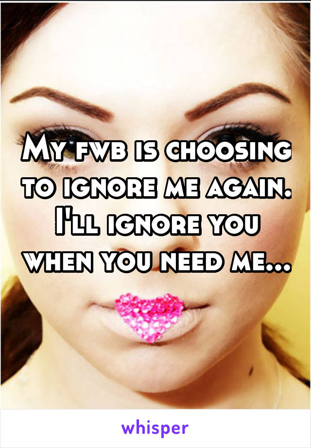 My fwb is choosing to ignore me again. I'll ignore you when you need me... 