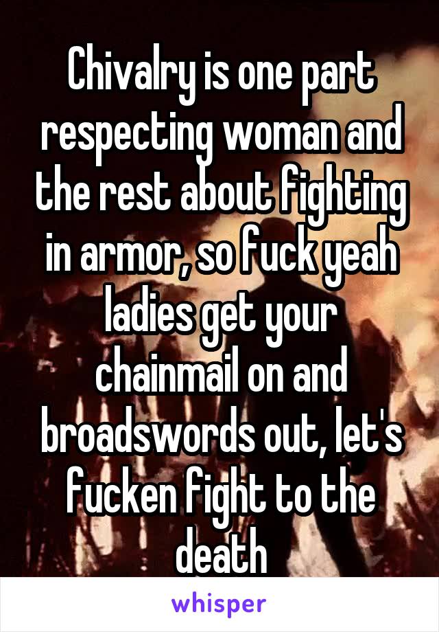 Chivalry is one part respecting woman and the rest about fighting in armor, so fuck yeah ladies get your chainmail on and broadswords out, let's fucken fight to the death