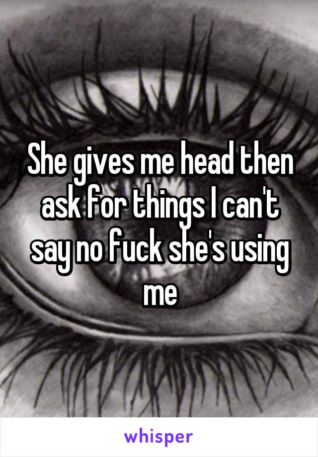 She gives me head then ask for things I can't say no fuck she's using me
