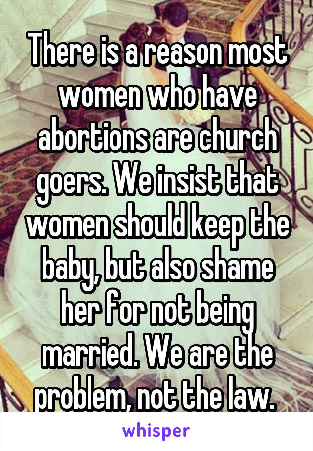 There is a reason most women who have abortions are church goers. We insist that women should keep the baby, but also shame her for not being married. We are the problem, not the law. 