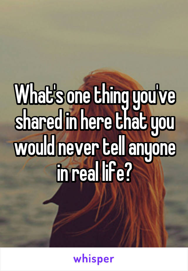 What's one thing you've shared in here that you would never tell anyone in real life?