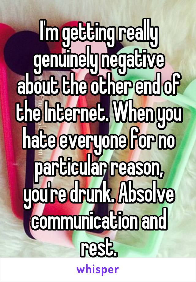 I'm getting really genuinely negative about the other end of the Internet. When you hate everyone for no particular reason, you're drunk. Absolve communication and rest.