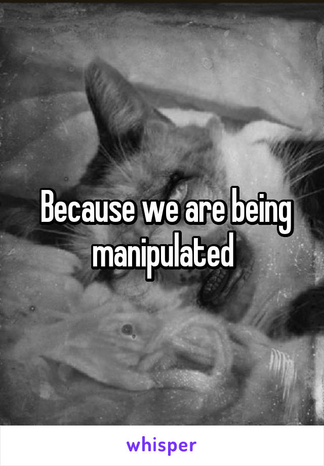  Because we are being manipulated