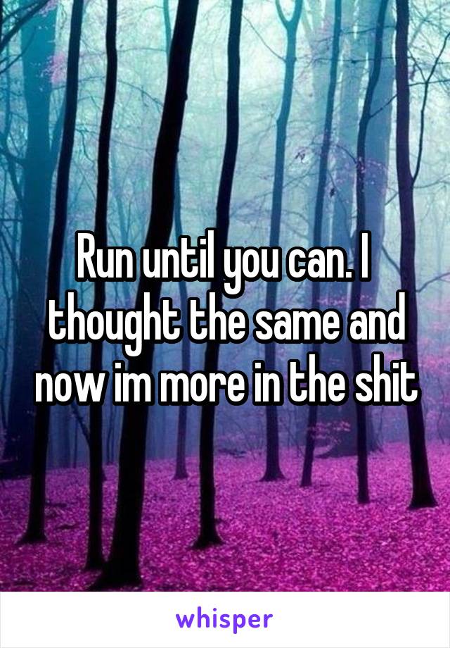 Run until you can. I  thought the same and now im more in the shit