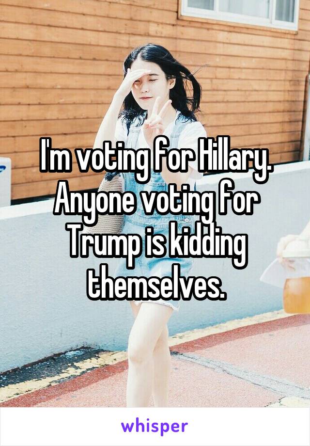 I'm voting for Hillary.
Anyone voting for Trump is kidding themselves.