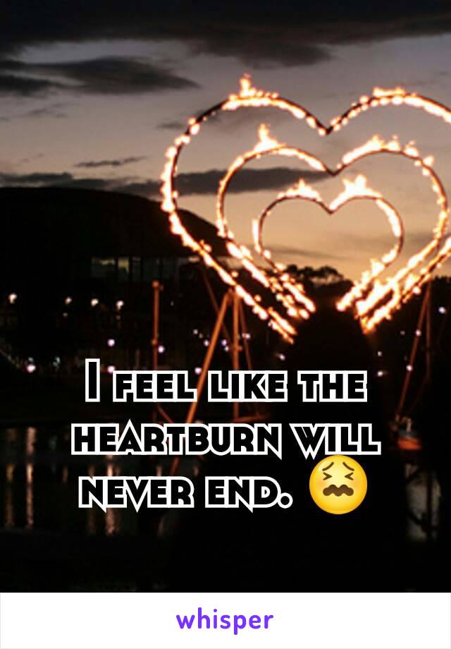 I feel like the heartburn will never end. 😖