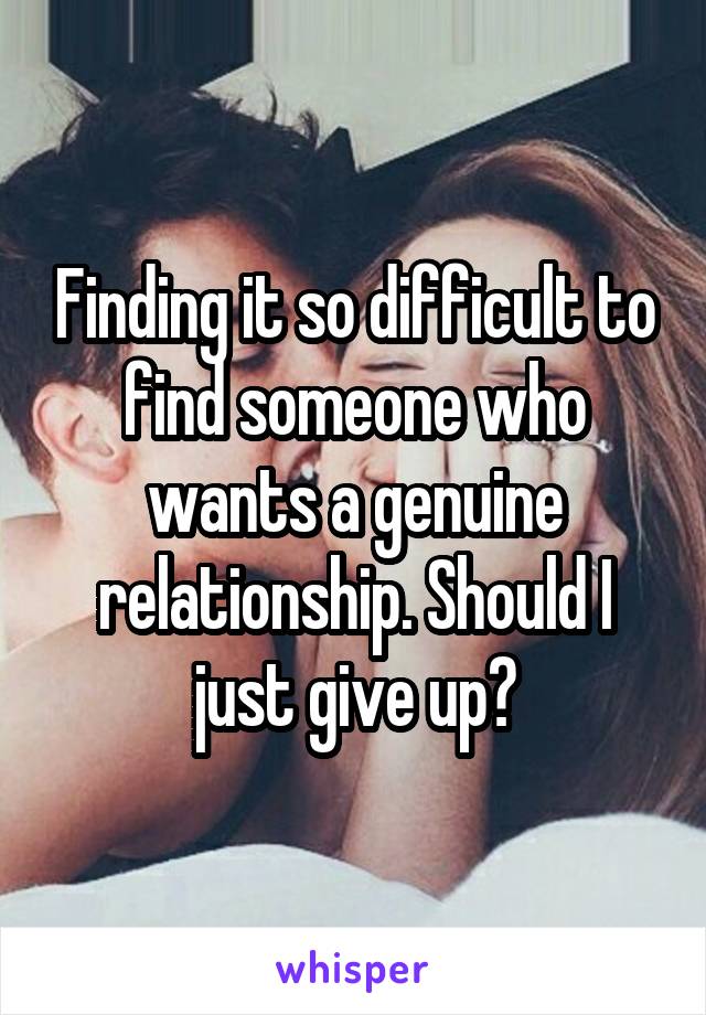 Finding it so difficult to find someone who wants a genuine relationship. Should I just give up?