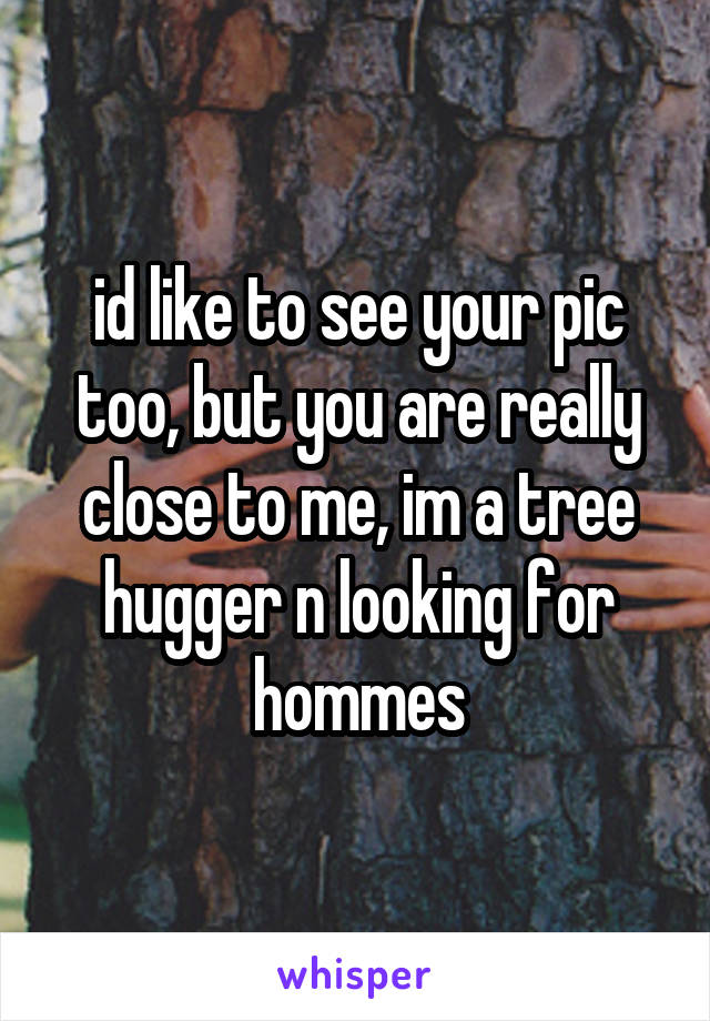 id like to see your pic too, but you are really close to me, im a tree hugger n looking for hommes