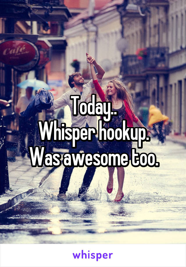 Today..
Whisper hookup.
Was awesome too.