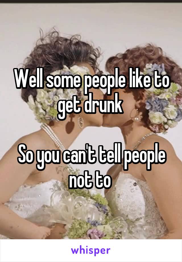 Well some people like to get drunk 

So you can't tell people not to 