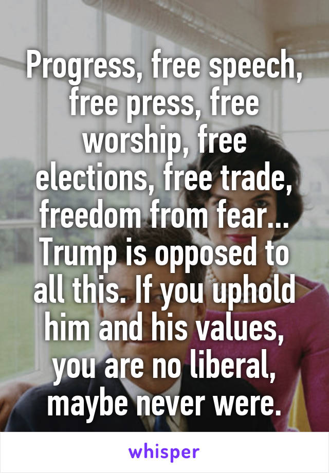 Progress, free speech, free press, free worship, free elections, free trade, freedom from fear... Trump is opposed to all this. If you uphold him and his values, you are no liberal, maybe never were.