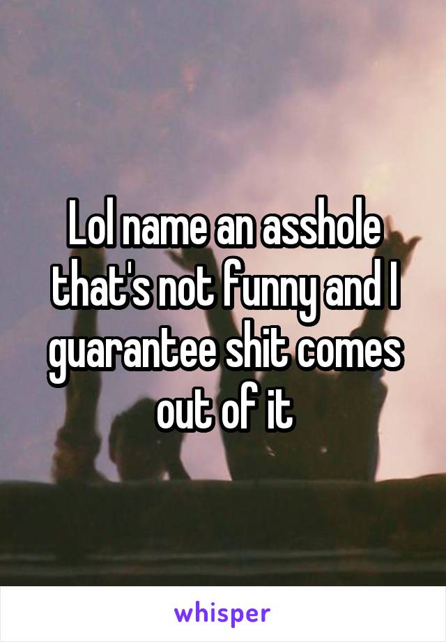 Lol name an asshole that's not funny and I guarantee shit comes out of it