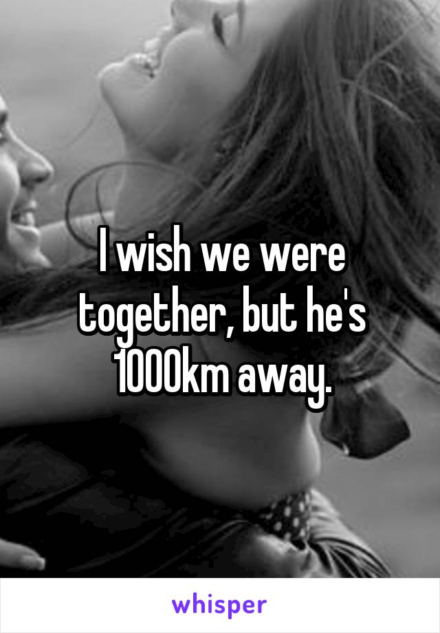 I wish we were together, but he's 1000km away.