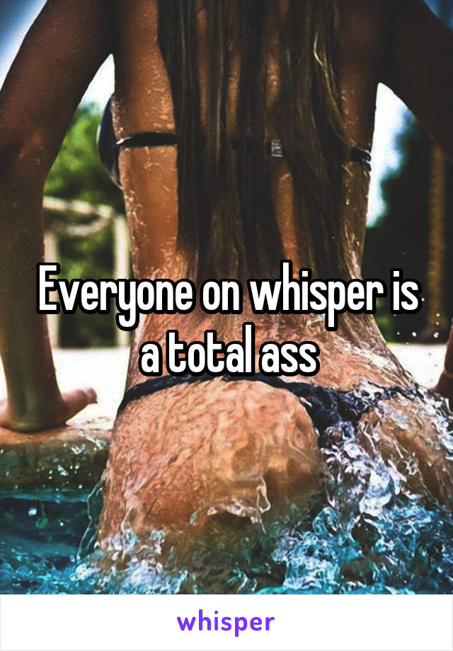 Everyone on whisper is a total ass