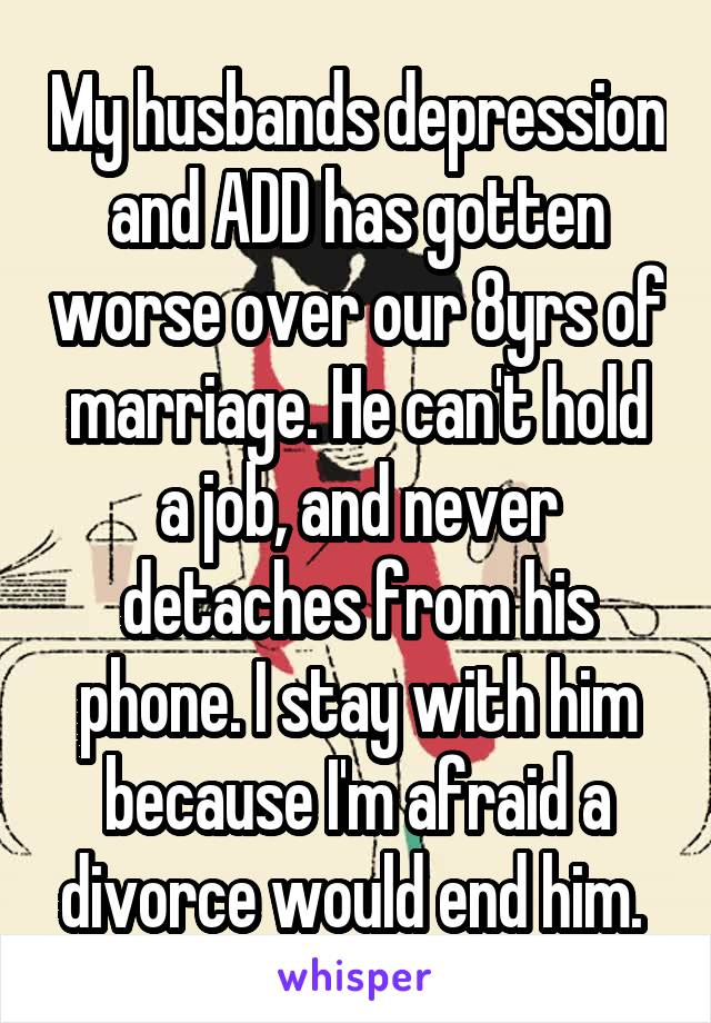 My husbands depression and ADD has gotten worse over our 8yrs of marriage. He can't hold a job, and never detaches from his phone. I stay with him because I'm afraid a divorce would end him. 
