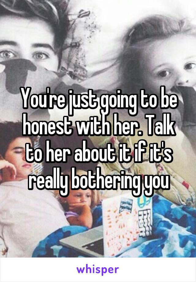 You're just going to be honest with her. Talk to her about it if it's really bothering you