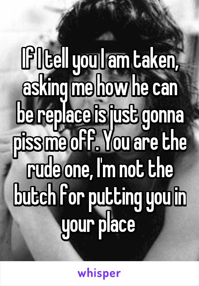 If I tell you I am taken, asking me how he can be replace is just gonna piss me off. You are the rude one, I'm not the butch for putting you in your place 