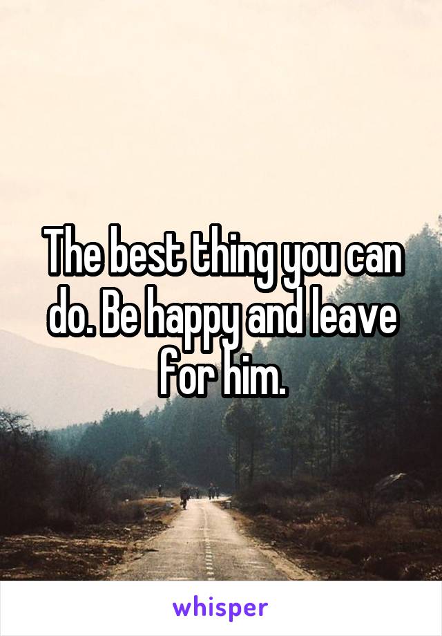 The best thing you can do. Be happy and leave for him.