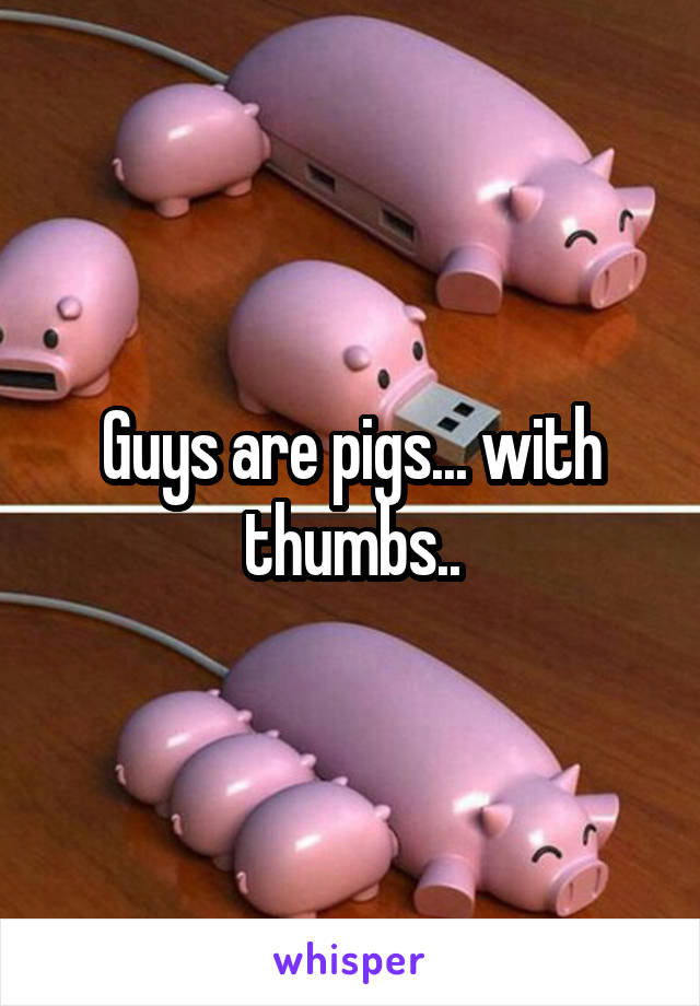 Guys are pigs... with thumbs..