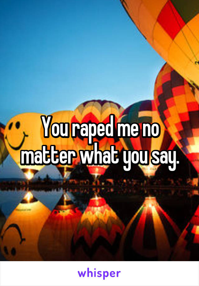 You raped me no matter what you say.