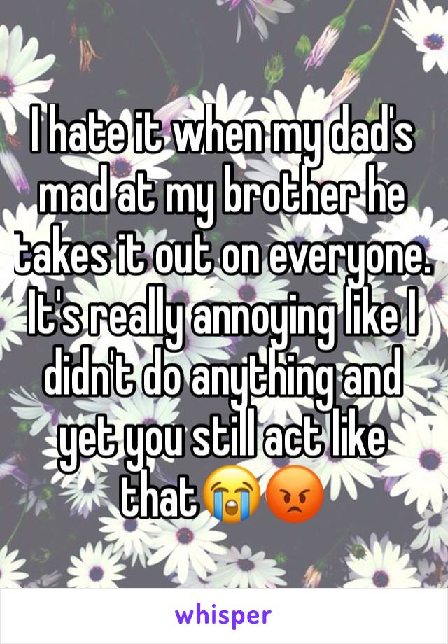 I hate it when my dad's mad at my brother he takes it out on everyone. It's really annoying like I didn't do anything and yet you still act like that😭😡