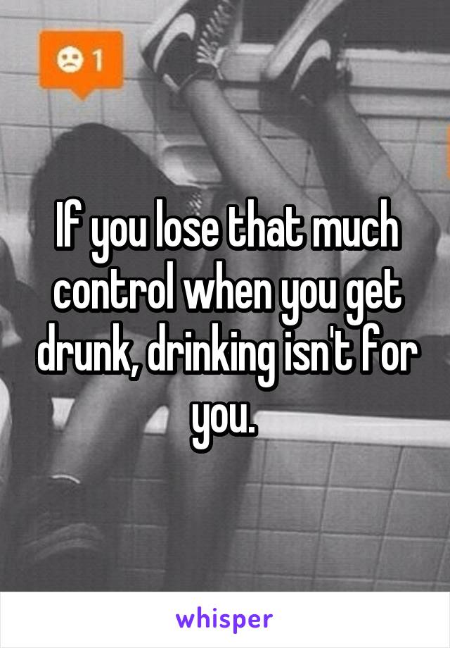 If you lose that much control when you get drunk, drinking isn't for you. 