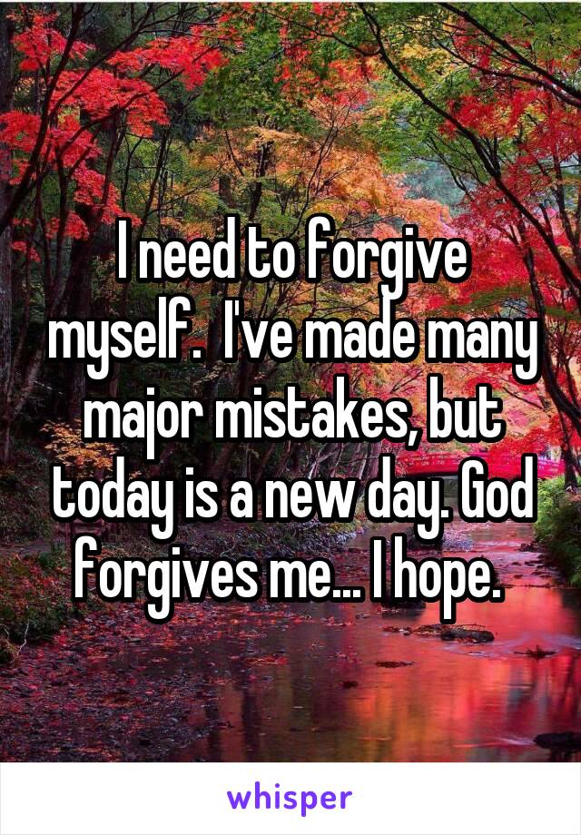 I need to forgive myself.  I've made many major mistakes, but today is a new day. God forgives me... I hope. 