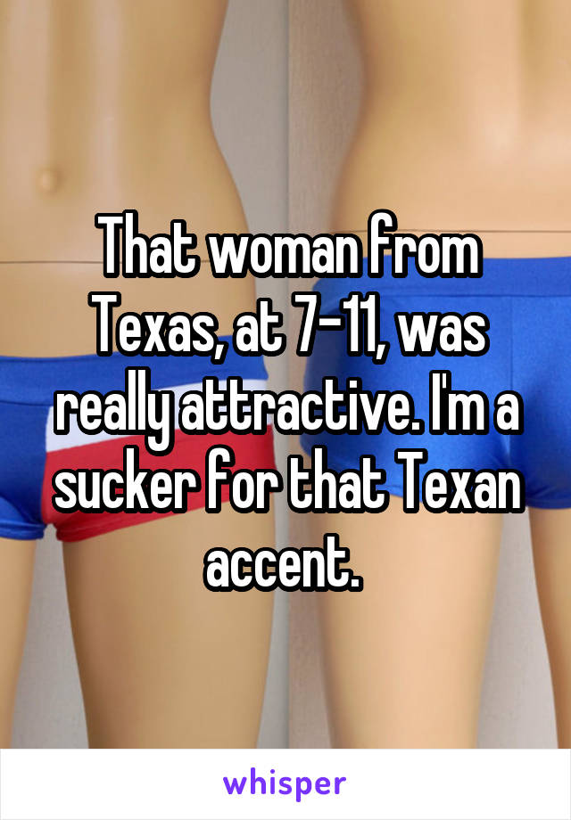 That woman from Texas, at 7-11, was really attractive. I'm a sucker for that Texan accent. 