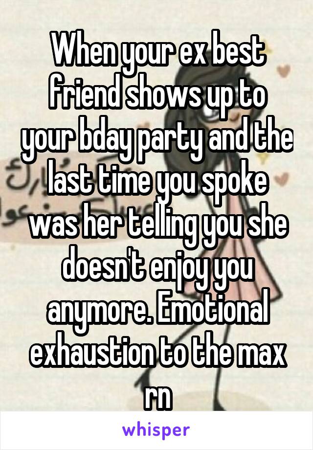 When your ex best friend shows up to your bday party and the last time you spoke was her telling you she doesn't enjoy you anymore. Emotional exhaustion to the max rn