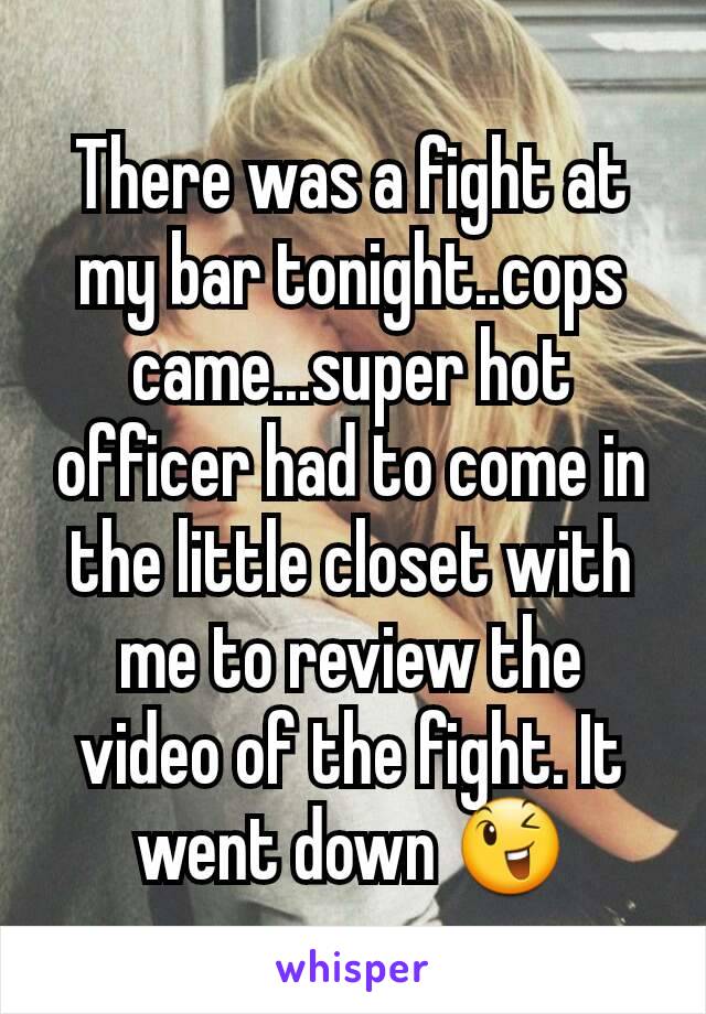 There was a fight at my bar tonight..cops came...super hot officer had to come in the little closet with me to review the video of the fight. It went down 😉