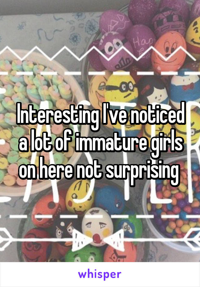 Interesting I've noticed a lot of immature girls on here not surprising 