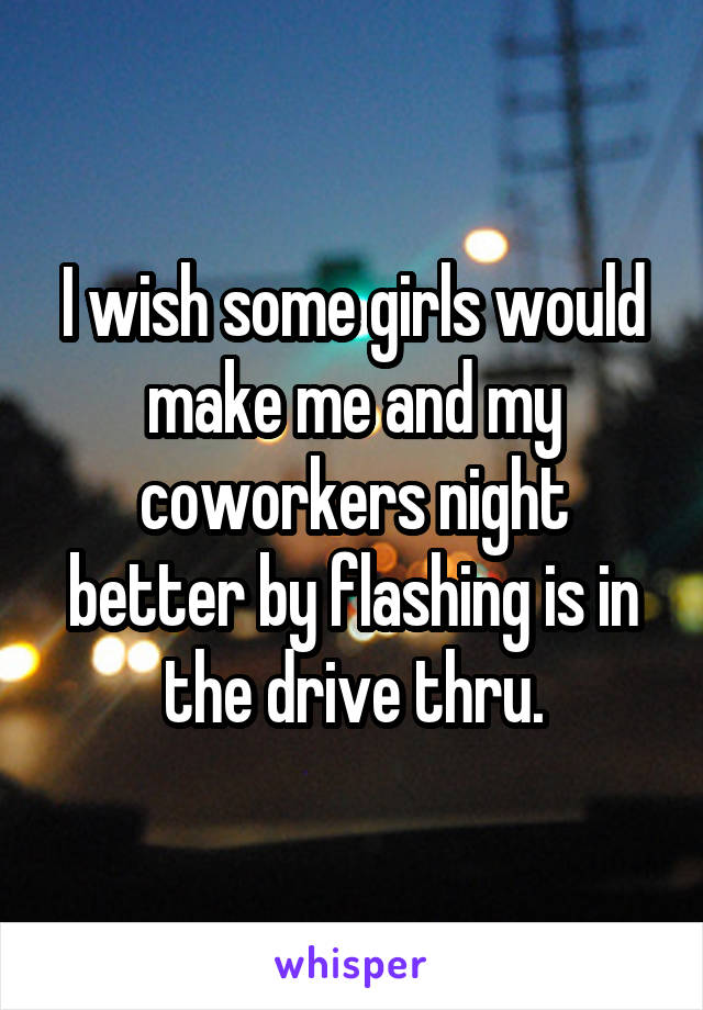 I wish some girls would make me and my coworkers night better by flashing is in the drive thru.