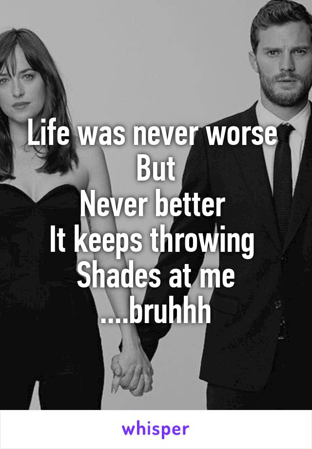 Life was never worse 
But
Never better 
It keeps throwing 
Shades at me
....bruhhh