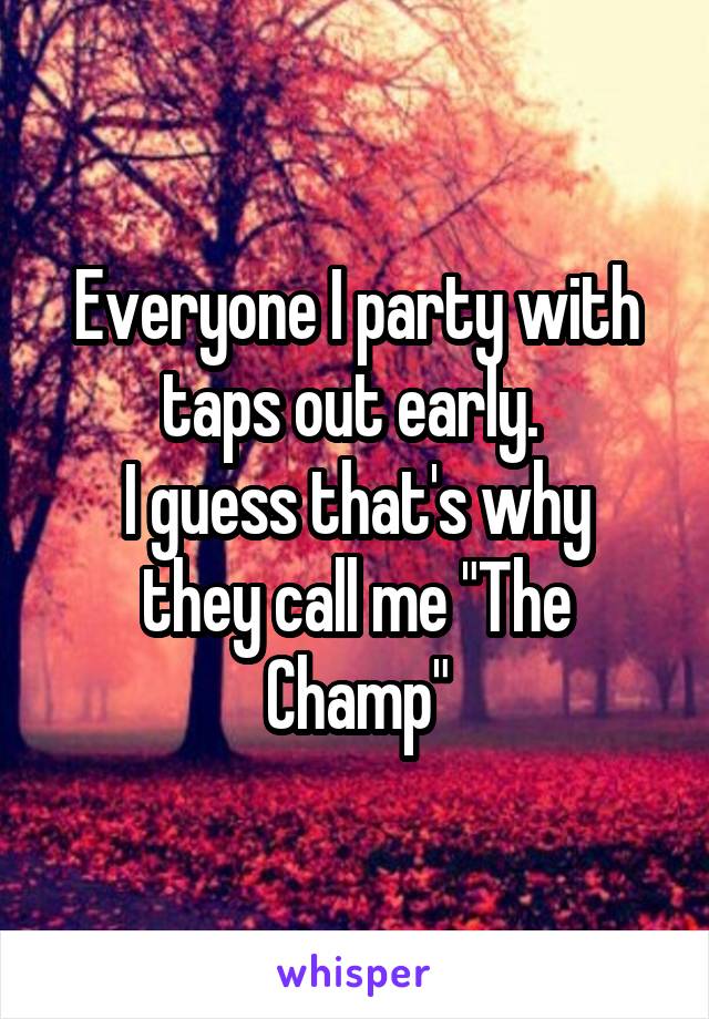 Everyone I party with taps out early. 
I guess that's why they call me "The Champ"