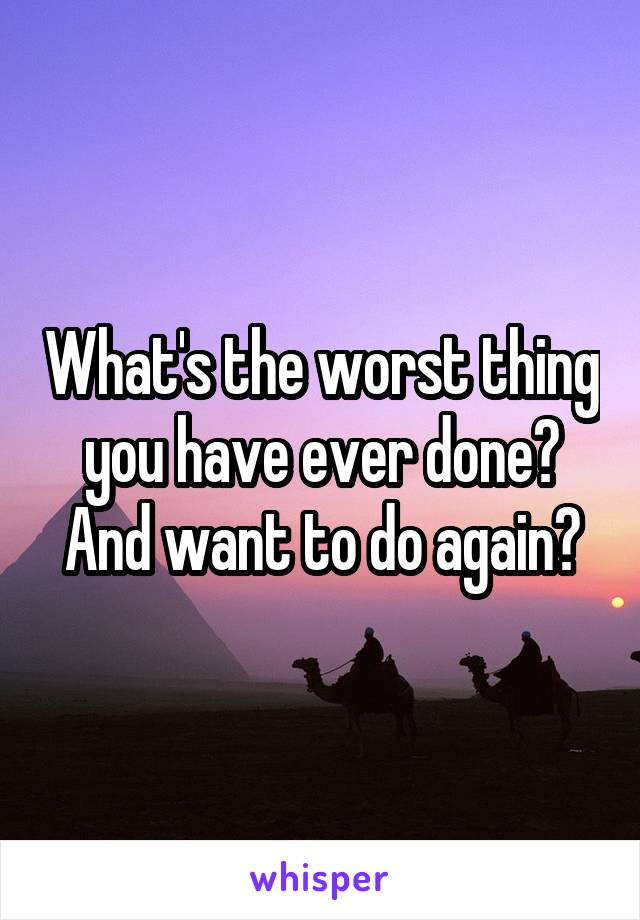 What's the worst thing you have ever done? And want to do again?