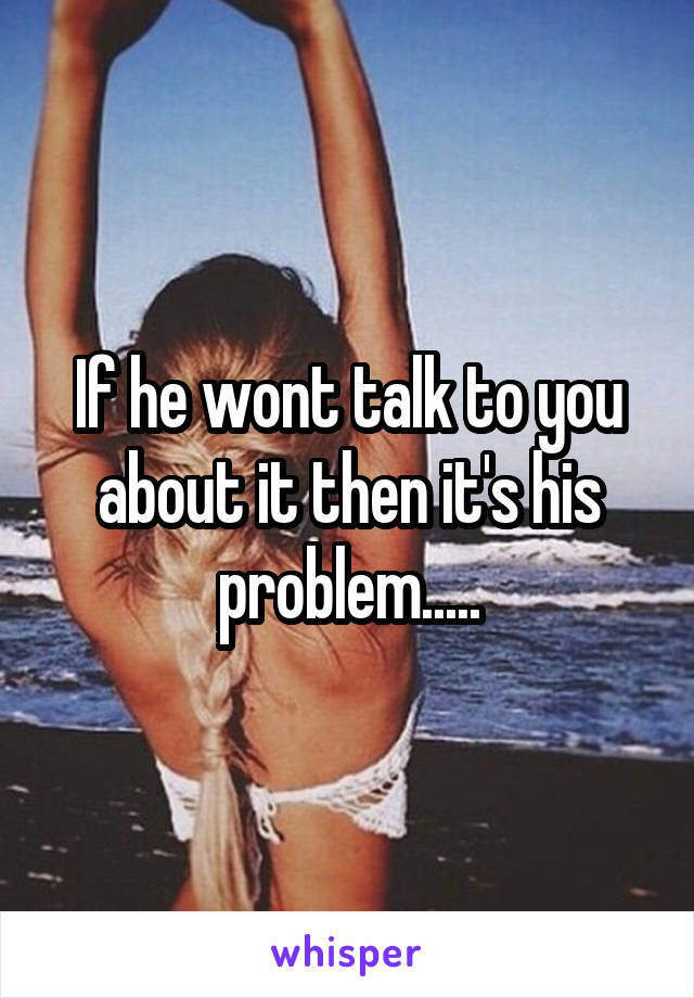 If he wont talk to you about it then it's his problem.....