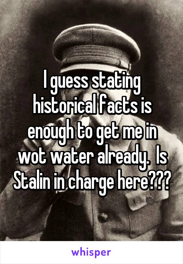 I guess stating historical facts is enough to get me in wot water already.  Is Stalin in charge here???
