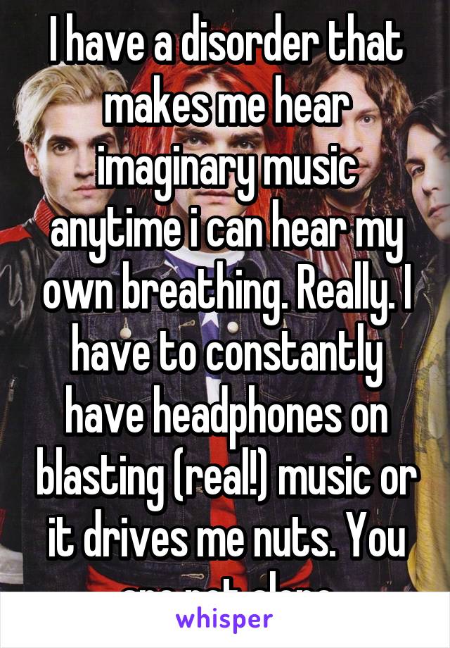 I have a disorder that makes me hear imaginary music anytime i can hear my own breathing. Really. I have to constantly have headphones on blasting (real!) music or it drives me nuts. You are not alone